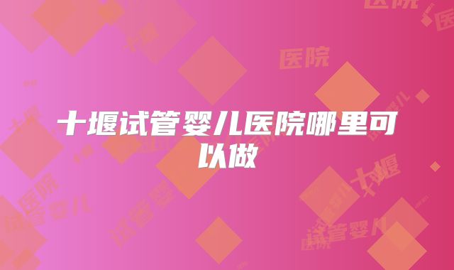 十堰试管婴儿医院哪里可以做