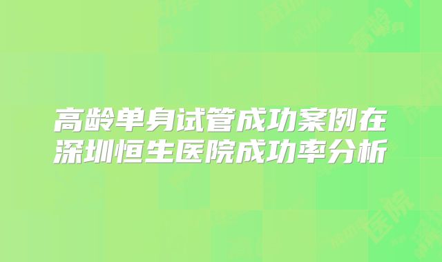 高龄单身试管成功案例在深圳恒生医院成功率分析