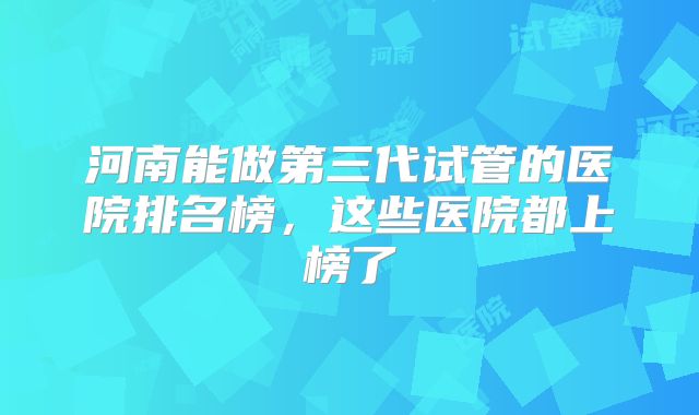 河南能做第三代试管的医院排名榜，这些医院都上榜了