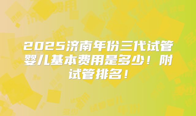 2025济南年份三代试管婴儿基本费用是多少！附试管排名！