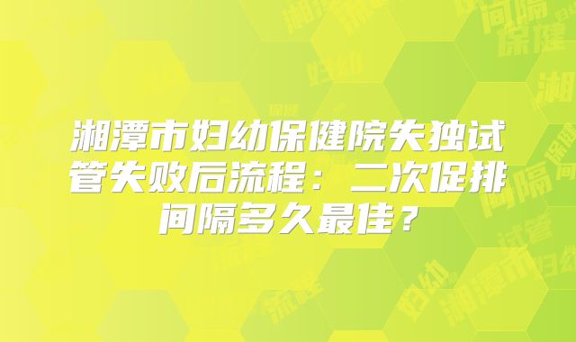 湘潭市妇幼保健院失独试管失败后流程:二次促排间隔多久最佳?