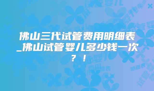 佛山三代试管费用明细表_佛山试管婴儿多少钱一次？！
