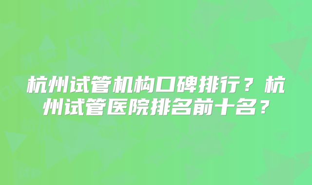 杭州试管机构口碑排行?杭州试管医院排名前十名?