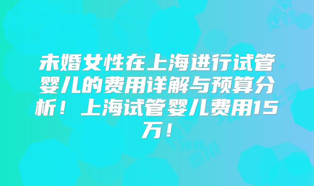 未婚女性在上海进行试管婴儿的费用详解与预算分析!上海试管婴儿费用15万!