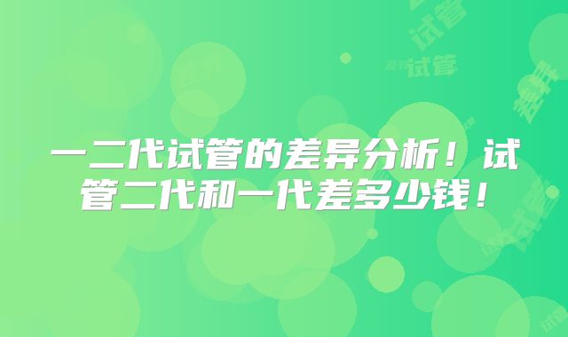 一二代试管的差异分析!试管二代和一代差多少钱!