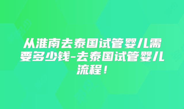 从淮南去泰国试管婴儿需要多少钱-去泰国试管婴儿流程！
