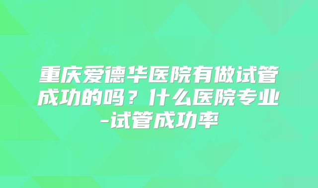 重庆爱德华医院有做试管成功的吗？什么医院专业-试管成功率