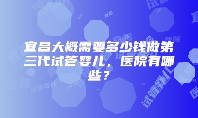 宜昌大概需要多少钱做第三代试管婴儿,医院有哪些?