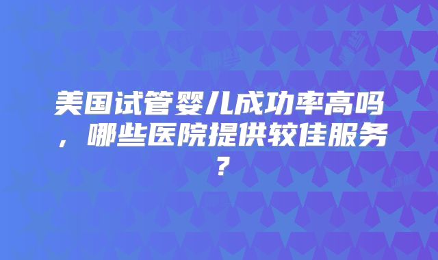 美国试管婴儿成功率高吗，哪些医院提供较佳服务？