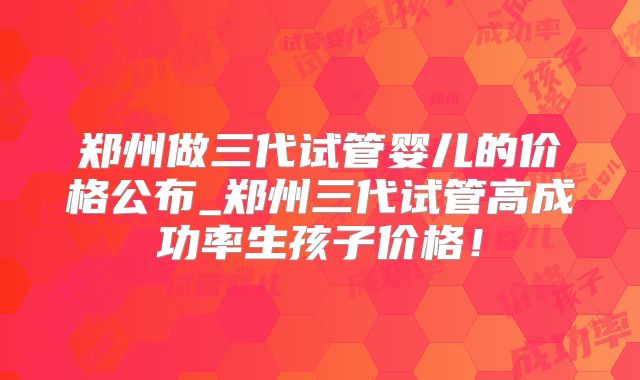 郑州做三代试管婴儿的价格公布_郑州三代试管高成功率生孩子价格!