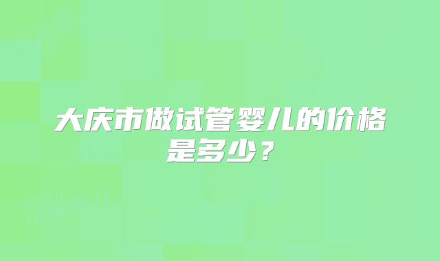 大庆市做试管婴儿的价格是多少?