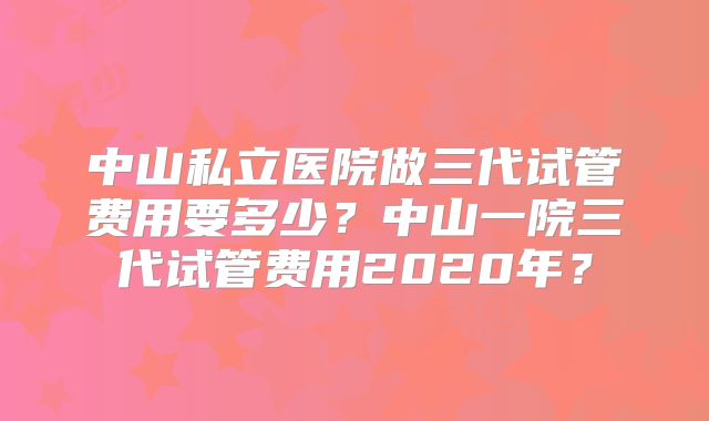 中山私立医院做三代试管费用要多少?中山一院三代试管费用2020年?