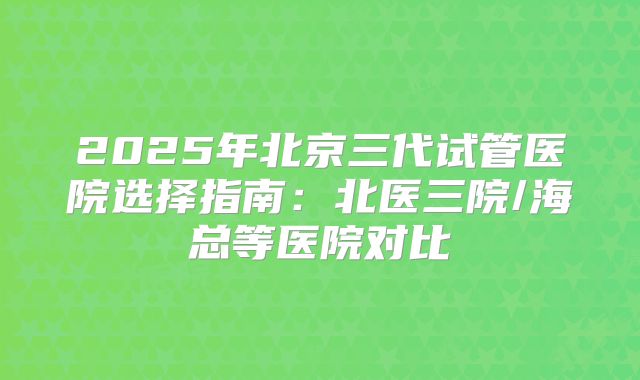2025年北京三代试管医院选择指南：北医三院/海总等医院对比