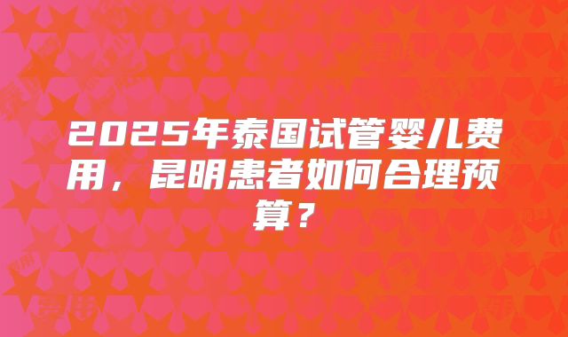 2025年泰国试管婴儿费用，昆明患者如何合理预算？