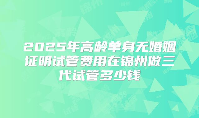 2025年高龄单身无婚姻证明试管费用在锦州做三代试管多少钱