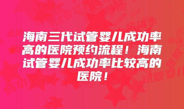 海南三代试管婴儿成功率高的医院预约流程!海南试管婴儿成功率比较高的医院!
