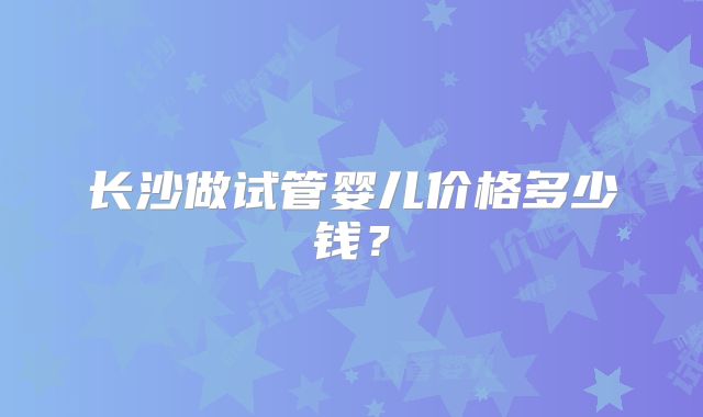 长沙做试管婴儿价格多少钱？