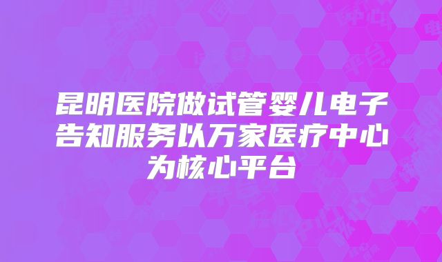 昆明医院做试管婴儿电子告知服务以万家医疗中心为核心平台