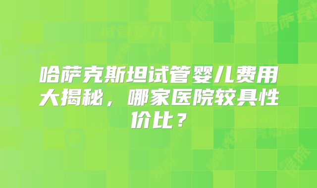 哈萨克斯坦试管婴儿费用大揭秘，哪家医院较具性价比？