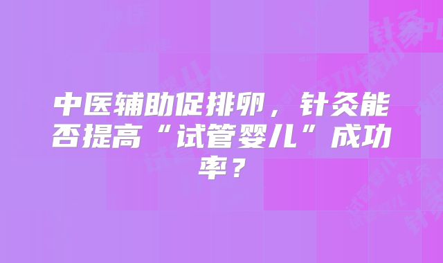 中医辅助促排卵，针灸能否提高“试管婴儿”成功率？