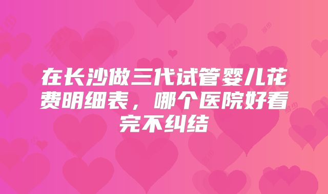 在长沙做三代试管婴儿花费明细表,哪个医院好看完不纠结