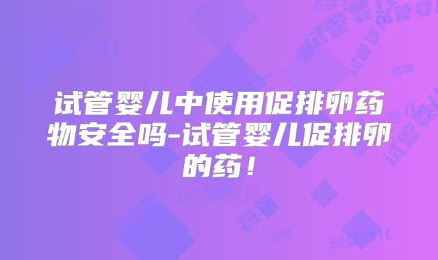 试管婴儿中使用促排卵药物安全吗-试管婴儿促排卵的药！