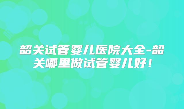 韶关试管婴儿医院大全-韶关哪里做试管婴儿好!