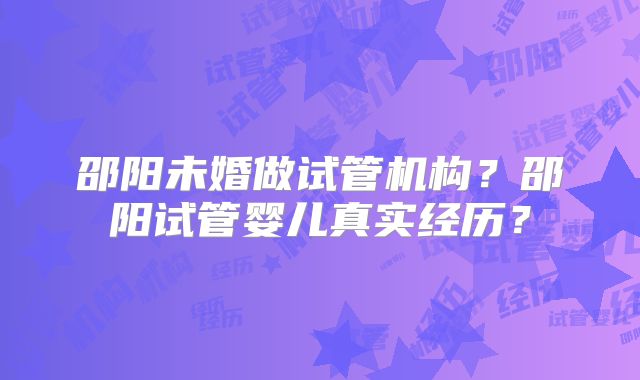 邵阳未婚做试管机构？邵阳试管婴儿真实经历？