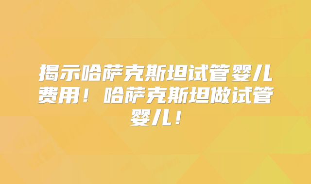 揭示哈萨克斯坦试管婴儿费用！哈萨克斯坦做试管婴儿！