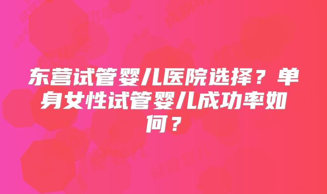 东营试管婴儿医院选择？单身女性试管婴儿成功率如何？