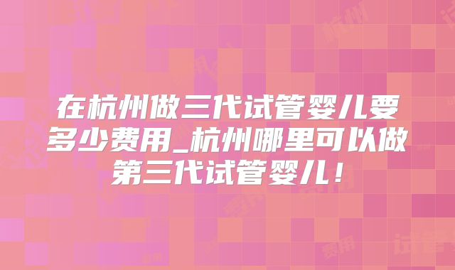 在杭州做三代试管婴儿要多少费用_杭州哪里可以做第三代试管婴儿！
