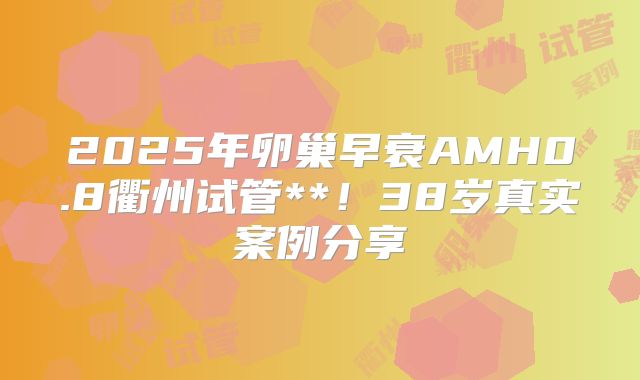 2025年卵巢早衰AMH0.8衢州试管**！38岁真实案例分享
