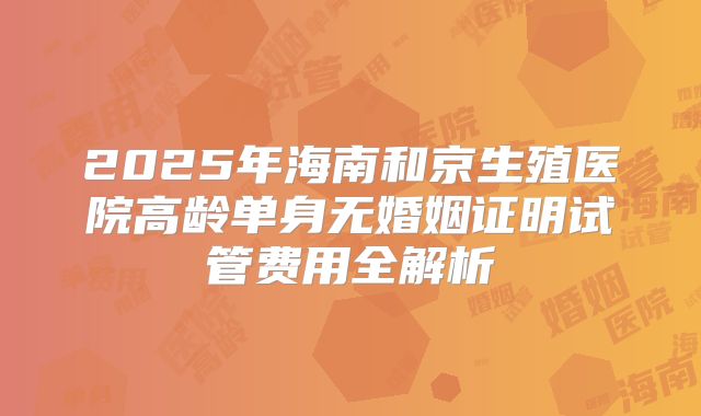 2025年海南和京生殖医院高龄单身无婚姻证明试管费用全解析
