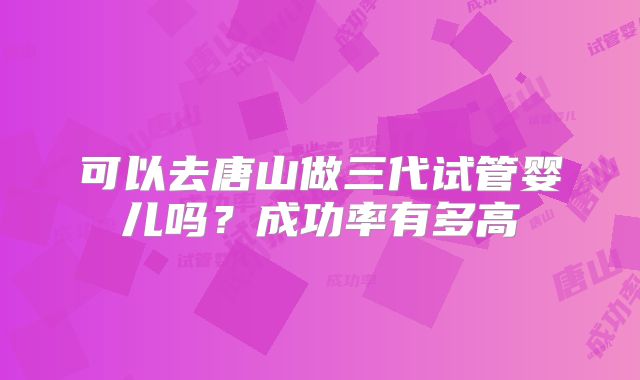 可以去唐山做三代试管婴儿吗？成功率有多高