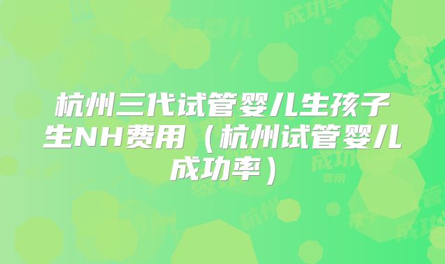 杭州三代试管婴儿生孩子生NH费用（杭州试管婴儿成功率）