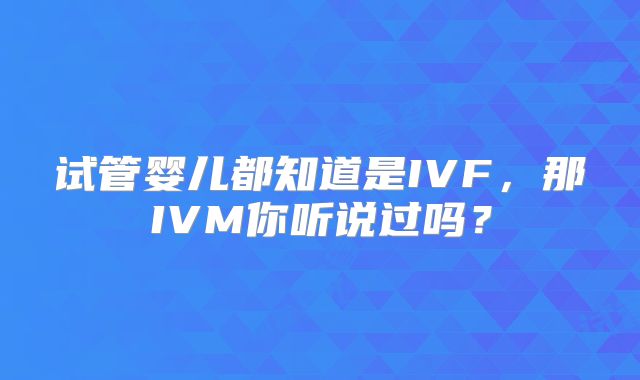 试管婴儿都知道是IVF，那IVM你听说过吗？