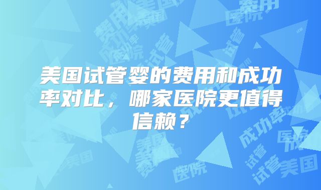 美国试管婴的费用和成功率对比，哪家医院更值得信赖？