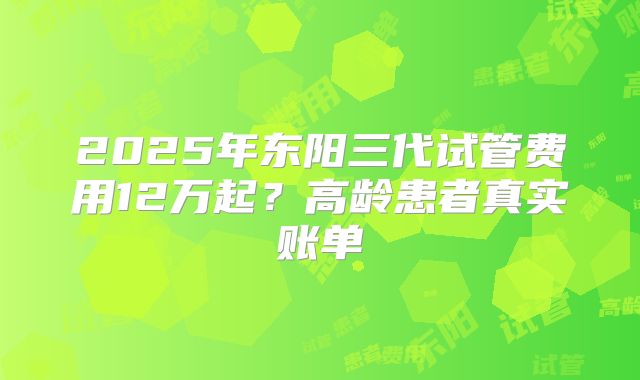 2025年东阳三代试管费用12万起？高龄患者真实账单
