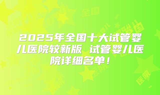 2025年全国十大试管婴儿医院较新版 试管婴儿医院详细名单！