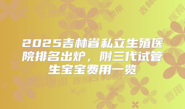 2025吉林省私立生殖医院排名出炉,附三代试管生宝宝费用一览