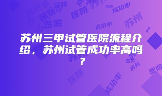 苏州三甲试管医院流程介绍，苏州试管成功率高吗？