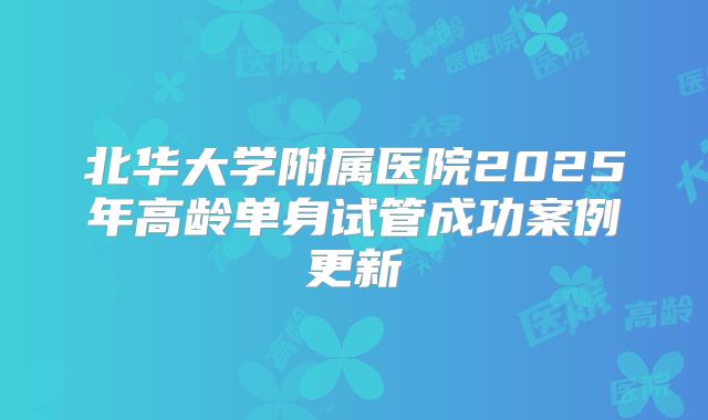 北华大学附属医院2025年高龄单身试管成功案例更新