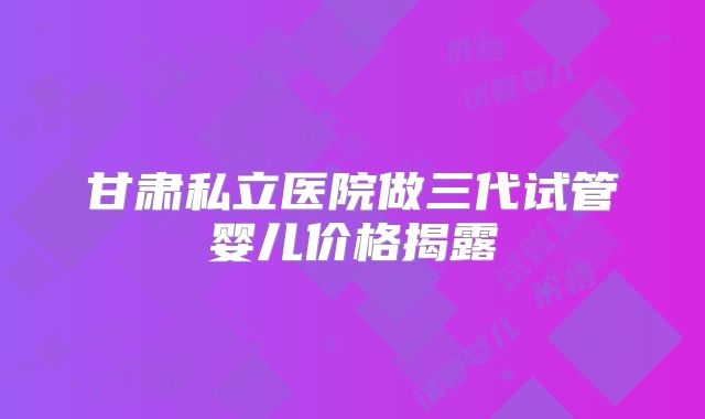甘肃私立医院做三代试管婴儿价格揭露