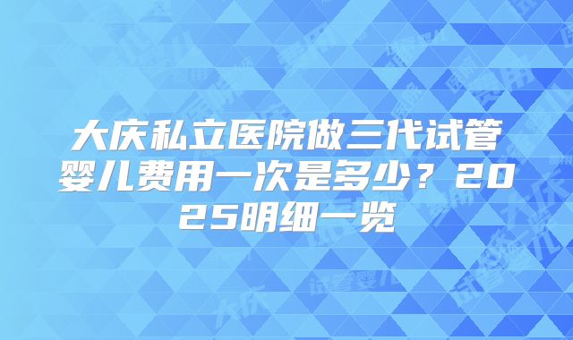 大庆私立医院做三代试管婴儿费用一次是多少？2025明细一览