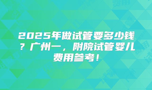 2025年做试管要多少钱？广州一，附院试管婴儿费用参考！