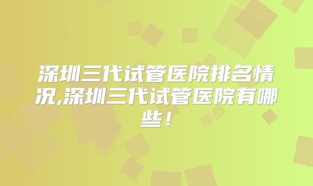 深圳三代试管医院排名情况,深圳三代试管医院有哪些！