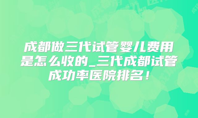成都做三代试管婴儿费用是怎么收的_三代成都试管成功率医院排名！