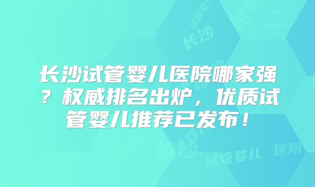 长沙试管婴儿医院哪家强？权威排名出炉，优质试管婴儿推荐已发布！