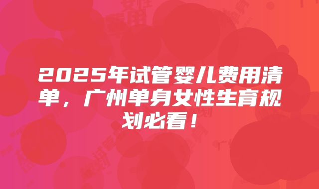 2025年试管婴儿费用清单，广州单身女性生育规划必看！