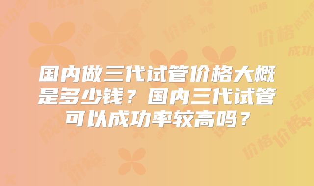 国内做三代试管价格大概是多少钱？国内三代试管可以成功率较高吗？